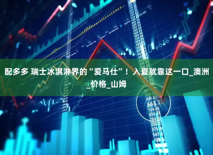 配多多 瑞士冰淇淋界的“爱马仕”！入夏就靠这一口_澳洲_价格_山姆