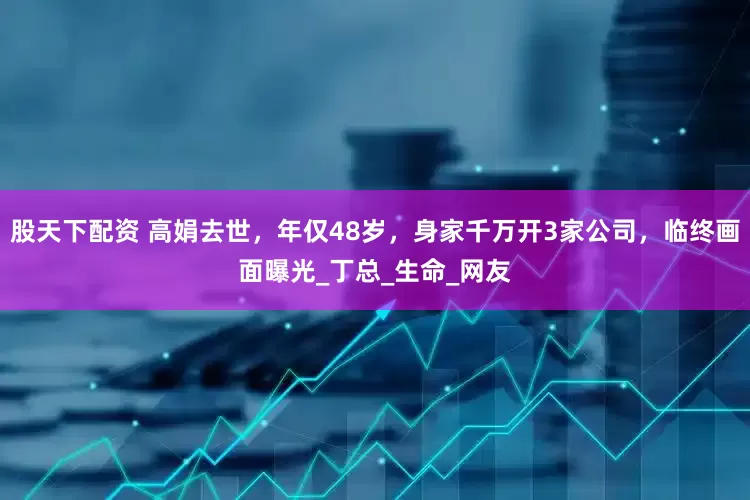 股天下配资 高娟去世，年仅48岁，身家千万开3家公司，临终画面曝光_丁总_生命_网友