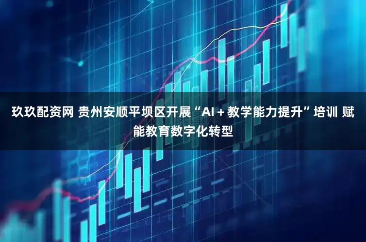 玖玖配资网 贵州安顺平坝区开展“AI＋教学能力提升”培训 赋能教育数字化转型