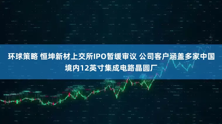 环球策略 恒坤新材上交所IPO暂缓审议 公司客户涵盖多家中国境内12英寸集成电路晶圆厂