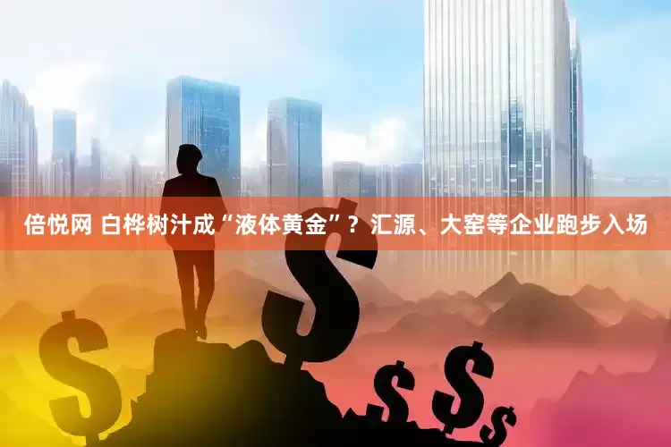 倍悦网 白桦树汁成“液体黄金”？汇源、大窑等企业跑步入场