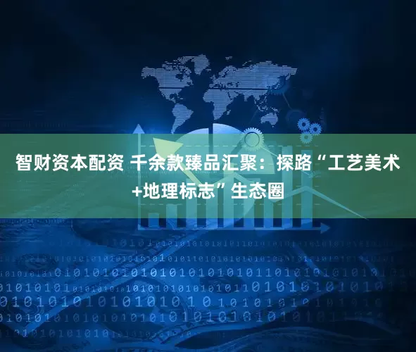智财资本配资 千余款臻品汇聚：探路“工艺美术+地理标志”生态圈