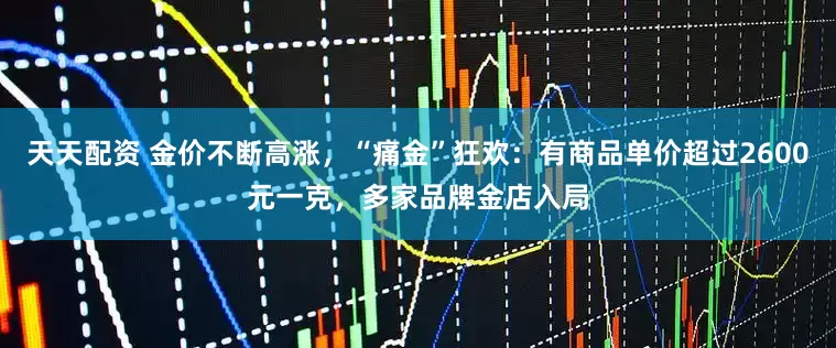 天天配资 金价不断高涨，“痛金”狂欢：有商品单价超过2600元一克，多家品牌金店入局