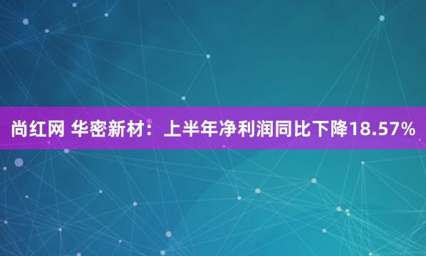 尚红网 华密新材：上半年净利润同比下降18.57%