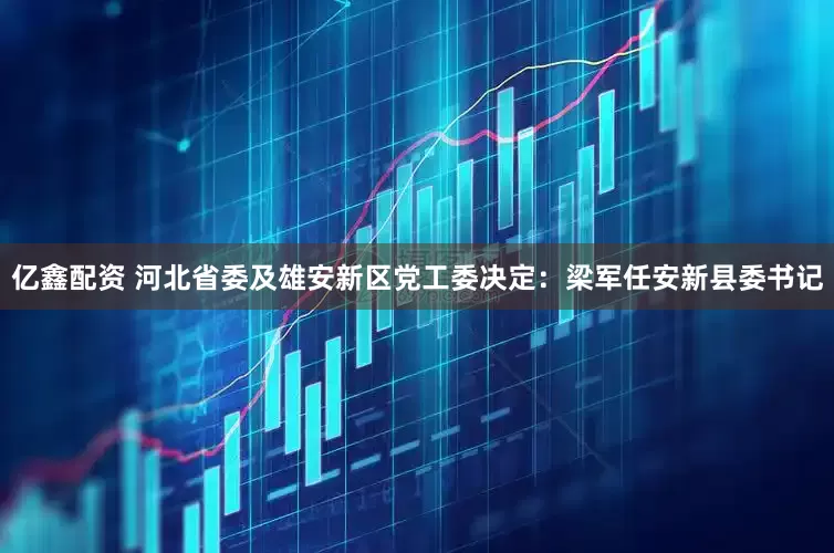 亿鑫配资 河北省委及雄安新区党工委决定：梁军任安新县委书记