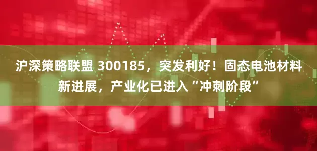 沪深策略联盟 300185，突发利好！固态电池材料新进展，产业化已进入“冲刺阶段”
