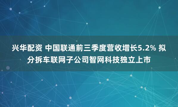兴华配资 中国联通前三季度营收增长5.2% 拟分拆车联网子公司智网科技独立上市