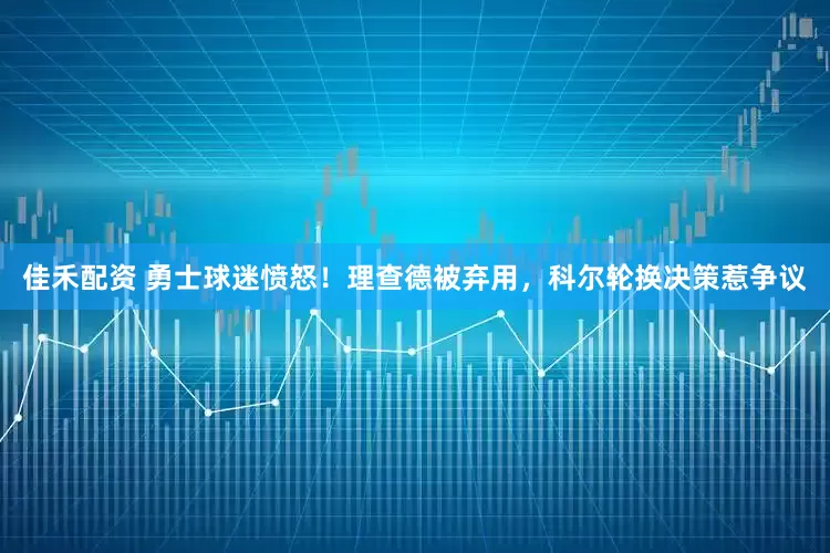 佳禾配资 勇士球迷愤怒！理查德被弃用，科尔轮换决策惹争议