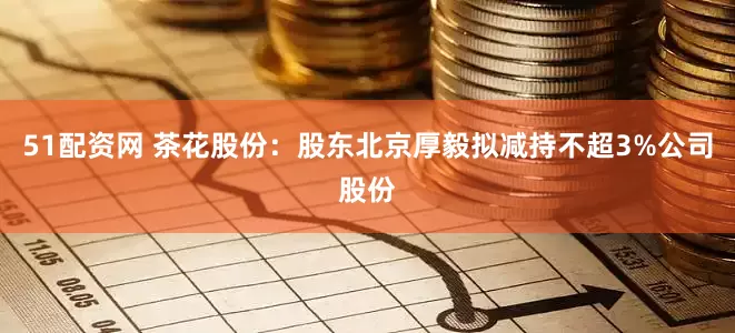 51配资网 茶花股份：股东北京厚毅拟减持不超3%公司股份