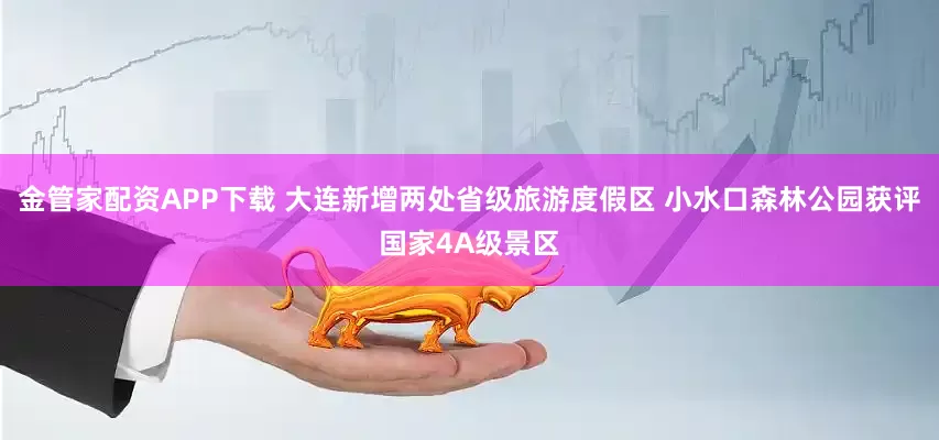 金管家配资APP下载 大连新增两处省级旅游度假区 小水口森林公园获评国家4A级景区