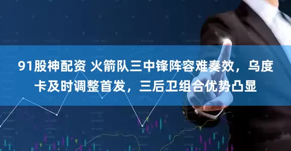 91股神配资 火箭队三中锋阵容难奏效，乌度卡及时调整首发，三后卫组合优势凸显