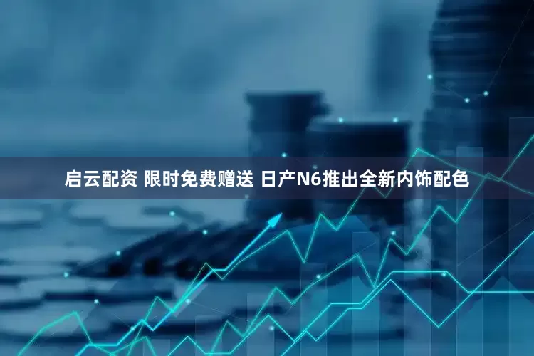启云配资 限时免费赠送 日产N6推出全新内饰配色