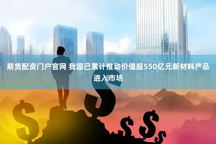 期货配资门户官网 我国已累计推动价值超550亿元新材料产品进入市场