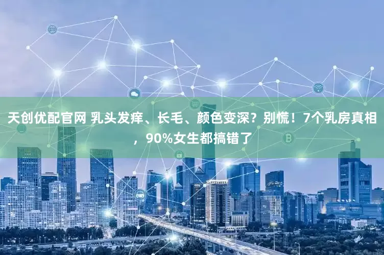 天创优配官网 乳头发痒、长毛、颜色变深？别慌！7个乳房真相，90%女生都搞错了