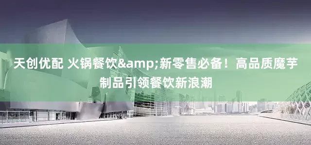 天创优配 火锅餐饮&新零售必备！高品质魔芋制品引领餐饮新浪潮