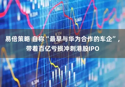易倍策略 自称“最早与华为合作的车企”，带着百亿亏损冲刺港股IPO