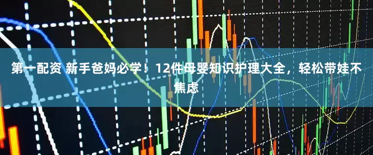 第一配资 新手爸妈必学！12件母婴知识护理大全，轻松带娃不焦虑